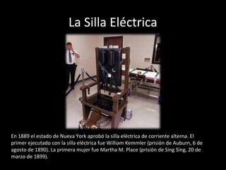 La Silla Eléctrica




En 1889 el estado de Nueva York aprobó la silla eléctrica de corriente alterna. El
primer ejecutado con la silla eléctrica fue William Kemmler (prisión de Auburn, 6 de
agosto de 1890). La primera mujer fue Martha M. Place (prisión de Sing Sing, 20 de
marzo de 1899).
 