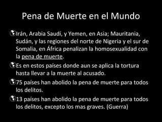 Pena de Muerte en el Mundo
Irán, Arabia Saudí, y Yemen, en Asia; Mauritania,
 Sudán, y las regiones del norte de Nigeria y el sur de
 Somalia, en África penalizan la homosexualidad con
 la pena de muerte.
Es en estos países donde aun se aplica la tortura
 hasta llevar a la muerte al acusado.
75 países han abolido la pena de muerte para todos
 los delitos.
13 países han abolido la pena de muerte para todos
 los delitos, excepto los mas graves. (Guerra)
 