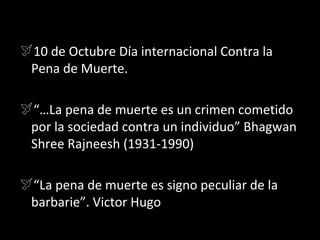 10 de Octubre Día internacional Contra la
 Pena de Muerte.

“…La pena de muerte es un crimen cometido
 por la sociedad contra un individuo” Bhagwan
 Shree Rajneesh (1931-1990)

“La pena de muerte es signo peculiar de la
 barbarie”. Victor Hugo
 