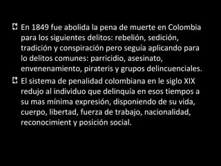 En 1849 fue abolida la pena de muerte en Colombia
para los siguientes delitos: rebelión, sedición,
tradición y conspiración pero seguía aplicando para
lo delitos comunes: parricidio, asesinato,
envenenamiento, pirateris y grupos delincuenciales.
El sistema de penalidad colombiana en le siglo XIX
redujo al individuo que delinquía en esos tiempos a
su mas mínima expresión, disponiendo de su vida,
cuerpo, libertad, fuerza de trabajo, nacionalidad,
reconocimient y posición social.
 