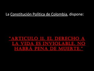 La Constitución Política de Colombia, dispone:




 “arTicuLo 11. eL derecho a
  La vida es invioLabLe. no
   habrá pena de muerTe.”
 