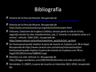 Bibliografía
 Historia de la Pena de Muerte. Recuperado de
  http://es.scribd.com/doc/6543388/Historia-de-La-Pena-de-Muerte
 Historia de la Pena de Muerte. Recuperado de
  http://www.amnistiacatalunya.org/edu/es/historia/pm.html
 Vaticano, Catecismo de la Iglesia Católica, tercera parte la vida en Cristo,
  segunda sección los diez mandamientos, cap. 2 “amarás a tu prójimo como a ti
  mismo”, artículo 2266-2267, recuperado de:
  http://www.vatican.va/archive/catechism_sp/p3s2c2a5_sp.html
 Ser homosexual puede implicar la pena de muerte en 5 países y en 78 es ilegal.
  Recuperado de http://www.caracol.com.co/noticias/internacional/ser-
  homosexual-puede-implicar-la-pena-de-muerte-en-5-paises-y-en-78-es-
  ilegal/20120515/nota/1688565.aspx
 Derecho a la vida: Articulo 11. Recuperado de
  http://blogjus.wordpress.com/2007/05/05/derecho-a-la-vida-articulo-11/
 Hernández, H. (2007), La pena de muerte en Colombia 1821-1910, recuperado
  de: http://www.siceditorial.com/ArchivosObras/resumenpdf/2528pena.pdf
 