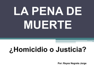 LA PENA DE
MUERTE
¿Homicidio o Justicia?
Por: Reyes Negrete Jorge
 