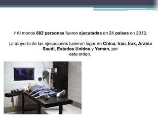 Al menos 682 personas fueron ejecutadas en 21 países en 2012.
La mayoría de las ejecuciones tuvieron lugar en China, Irán, Irak, Arabia
Saudí, Estados Unidos y Yemen, por
este orden.
 