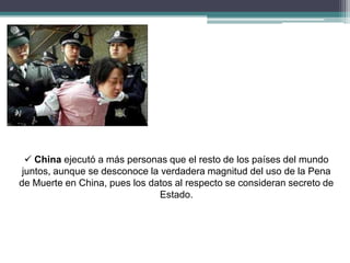  China ejecutó a más personas que el resto de los países del mundo
juntos, aunque se desconoce la verdadera magnitud del uso de la Pena
de Muerte en China, pues los datos al respecto se consideran secreto de
Estado.
 