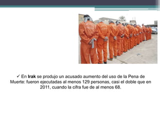  En Irak se produjo un acusado aumento del uso de la Pena de
Muerte: fueron ejecutadas al menos 129 personas, casi el doble que en
2011, cuando la cifra fue de al menos 68.
 