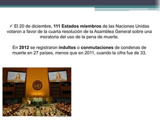  El 20 de diciembre, 111 Estados miembros de las Naciones Unidas
votaron a favor de la cuarta resolución de la Asamblea General sobre una
moratoria del uso de la pena de muerte.
En 2012 se registraron indultos o conmutaciones de condenas de
muerte en 27 países, menos que en 2011, cuando la cifra fue de 33.
 