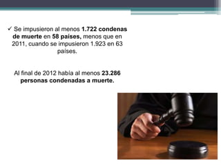  Se impusieron al menos 1.722 condenas
de muerte en 58 países, menos que en
2011, cuando se impusieron 1.923 en 63
países.
Al final de 2012 había al menos 23.286
personas condenadas a muerte.
 