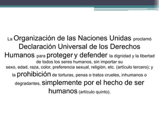 La Organización de las Naciones Unidas proclamó
Declaración Universal de los Derechos
Humanos para proteger y defender la dignidad y la libertad
de todos los seres humanos, sin importar su
sexo, edad, raza, color, preferencia sexual, religión, etc. (artículo tercero); y
la prohibición de torturas, penas o tratos crueles, inhumanos o
degradantes, simplemente por el hecho de ser
humanos (artículo quinto).
 