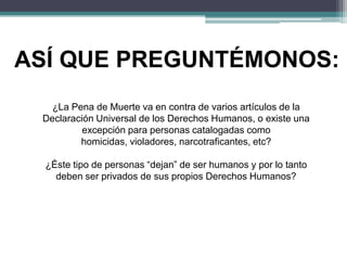 ASÍ QUE PREGUNTÉMONOS:
¿La Pena de Muerte va en contra de varios artículos de la
Declaración Universal de los Derechos Humanos, o existe una
excepción para personas catalogadas como
homicidas, violadores, narcotraficantes, etc?
¿Éste tipo de personas “dejan” de ser humanos y por lo tanto
deben ser privados de sus propios Derechos Humanos?
 