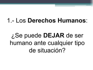 1.- Los Derechos Humanos:
¿Se puede DEJAR de ser
humano ante cualquier tipo
de situación?
 