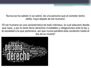 Nunca se ha sabido ni se sabrá, de una persona que al cometer dicho
delito, haya dejado de ser humano:
“El ser humano es una característica de todo individuo, la cual adquiere desde
que nace, y por lo tanto tiene derechos inviolables y obligaciones ante la ley y
la sociedad a la que pertenece, así que nunca perderá ésta condición hasta el
día de su muerte”
 