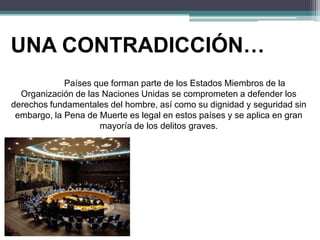 UNA CONTRADICCIÓN…
Países que forman parte de los Estados Miembros de la
Organización de las Naciones Unidas se comprometen a defender los
derechos fundamentales del hombre, así como su dignidad y seguridad sin
embargo, la Pena de Muerte es legal en estos países y se aplica en gran
mayoría de los delitos graves.
 