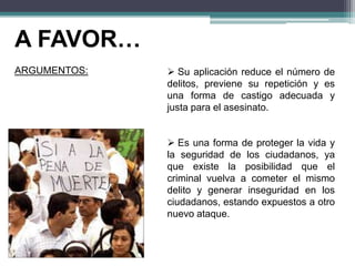 A FAVOR…
ARGUMENTOS:  Su aplicación reduce el número de
delitos, previene su repetición y es
una forma de castigo adecuada y
justa para el asesinato.
 Es una forma de proteger la vida y
la seguridad de los ciudadanos, ya
que existe la posibilidad que el
criminal vuelva a cometer el mismo
delito y generar inseguridad en los
ciudadanos, estando expuestos a otro
nuevo ataque.
 