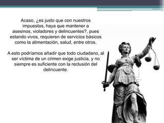 Acaso, ¿es justo que con nuestros
impuestos, haya que mantener a
asesinos, violadores y delincuentes?, pues
estando vivos, requieren de servicios básicos
como la alimentación, salud, entre otros.
A esto podríamos añadir que todo ciudadano, al
ser víctima de un crimen exige justicia, y no
siempre es suficiente con la reclusión del
delincuente.
 