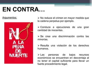 EN CONTRA…
Argumentos:  No reduce el crimen en mayor medida que
la cadena perpetua por ejemplo.
 Conduce a ejecuciones de una gran
cantidad de inocentes.
 Se crea una discriminación contra las
minorías.
 Resulta una violación de los derechos
humanos.
 Las personas de bajos recursos
económicos se encuentran en desventaja al
no tener el capital suficiente para llevar un
fuerte procedimiento legal.
 