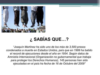 ¿ SABÍAS QUE…?
“Joaquín Martínez ha sido uno de los más de 3,500 presos
condenados a muerte en Estados Unidos, país que en 1999 ha batido
el record de ejecuciones desde el año en 1954. Según datos de
Amnistía Internacional (Organización no gubernamental que trabaja
para proteger los Derechos Humanos), 145 personas han sido
ejecutadas en el país ha fecha de 16 de Octubre del 2009”
 