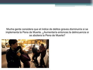 Mucha gente considera que el índice de delitos graves disminuiría si se
implementa la Pena de Muerte. ¿Aumentaría entonces la delincuencia si
se aboliera la Pena de Muerte?
 