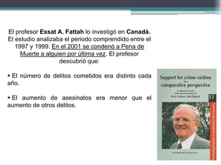 El profesor Essat A. Fattah lo investigó en Canadá.
El estudio analizaba el periodo comprendido entre el
1997 y 1999. En el 2001 se condenó a Pena de
Muerte a alguien por última vez. El profesor
descubrió que:
 El número de delitos cometidos era distinto cada
año.
 El aumento de asesinatos era menor que el
aumento de otros delitos.
 