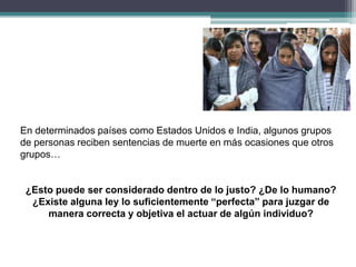 En determinados países como Estados Unidos e India, algunos grupos
de personas reciben sentencias de muerte en más ocasiones que otros
grupos…
¿Esto puede ser considerado dentro de lo justo? ¿De lo humano?
¿Existe alguna ley lo suficientemente “perfecta” para juzgar de
manera correcta y objetiva el actuar de algún individuo?
 