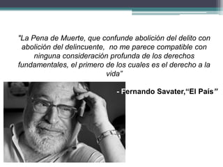"La Pena de Muerte, que confunde abolición del delito con
abolición del delincuente, no me parece compatible con
ninguna consideración profunda de los derechos
fundamentales, el primero de los cuales es el derecho a la
vida”
- Fernando Savater,“El País”
 