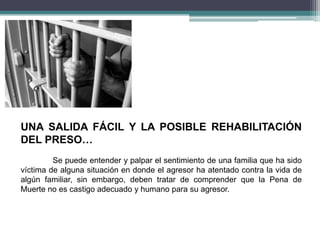UNA SALIDA FÁCIL Y LA POSIBLE REHABILITACIÓN
DEL PRESO…
Se puede entender y palpar el sentimiento de una familia que ha sido
víctima de alguna situación en donde el agresor ha atentado contra la vida de
algún familiar, sin embargo, deben tratar de comprender que la Pena de
Muerte no es castigo adecuado y humano para su agresor.
 