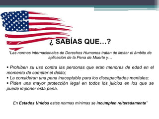 ¿ SABÍAS QUE…?
“Las normas internacionales de Derechos Humanos tratan de limitar el ámbito de
aplicación de la Pena de Muerte y…
 Prohíben su uso contra las personas que eran menores de edad en el
momento de cometer el delito;
 La consideran una pena inaceptable para los discapacitados mentales;
 Piden una mayor protección legal en todos los juicios en los que se
puede imponer esta pena.
En Estados Unidos estas normas mínimas se incumplen reiteradamente”
 