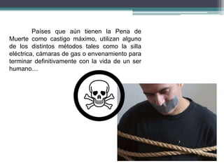 Países que aún tienen la Pena de
Muerte como castigo máximo, utilizan alguno
de los distintos métodos tales como la silla
eléctrica, cámaras de gas o envenamiento para
terminar definitivamente con la vida de un ser
humano…
 