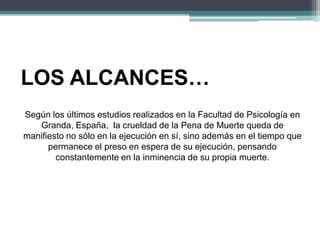 LOS ALCANCES…
Según los últimos estudios realizados en la Facultad de Psicología en
Granda, España, la crueldad de la Pena de Muerte queda de
manifiesto no sólo en la ejecución en sí, sino además en el tiempo que
permanece el preso en espera de su ejecución, pensando
constantemente en la inminencia de su propia muerte.
 