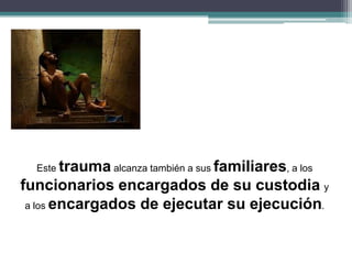 Este trauma alcanza también a sus familiares, a los
funcionarios encargados de su custodia y
a los encargados de ejecutar su ejecución.
 