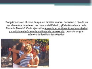 Pongámonos en el caso de que un familiar, madre, hermano o hijo de un
condenado a muerte en las manos del Estado, ¿Estarías a favor de la
Pena de Muerte? Cada ejecución aumenta el sufrimiento en la sociedad
y multiplica el número de víctimas de la violencia, dejando un gran
número de familias destrozadas.
 