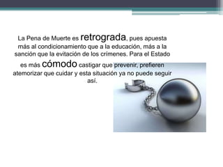 La Pena de Muerte es retrograda, pues apuesta
más al condicionamiento que a la educación, más a la
sanción que la evitación de los crímenes. Para el Estado
es más cómodo castigar que prevenir, prefieren
atemorizar que cuidar y esta situación ya no puede seguir
así.
 