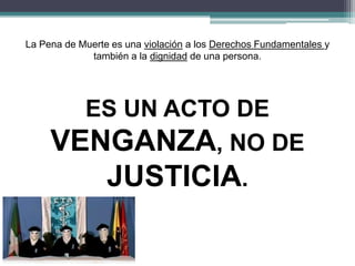 La Pena de Muerte es una violación a los Derechos Fundamentales y
también a la dignidad de una persona.
ES UN ACTO DE
VENGANZA, NO DE
JUSTICIA.
 