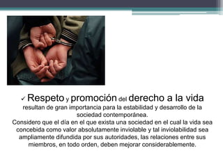  Respeto y promoción del derecho a la vida
resultan de gran importancia para la estabilidad y desarrollo de la
sociedad contemporánea.
Considero que el día en el que exista una sociedad en el cual la vida sea
concebida como valor absolutamente inviolable y tal inviolabilidad sea
ampliamente difundida por sus autoridades, las relaciones entre sus
miembros, en todo orden, deben mejorar considerablemente.
 