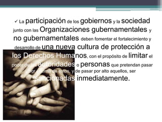  La participación de los gobiernos y la sociedad
junto con las Organizaciones gubernamentales y
no gubernamentales deben fomentar el fortalecimiento y
desarrollo de una nueva cultura de protección a
los Derechos Humanos, con el propósito de limitar el
poder de las autoridades o personas que pretendan pasar
por encima de estos, y de pasar por alto aquellos, ser
sancionadas inmediatamente.
 
