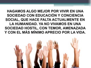 HAGAMOS ALGO MEJOR POR VIVIR EN UNA
SOCIEDAD CON EDUCACIÓN Y CONCIENCIA
SOCIAL, QUE HACE FALTA ACTUALMENTE EN
LA HUMANIDAD. YA NO VIVAMOS EN UNA
SOCIEDAD HOSTIL, CON TEMOR, AMENAZADA
Y CON EL MÁS MÍNIMO APRECIO POR LA VIDA.
 