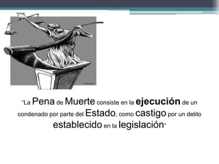 “La Pena de Muerte consiste en la ejecución de un
condenado por parte del Estado, como castigo por un delito
establecido en la legislación”
 