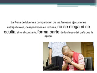 La Pena de Muerte a comparación de las famosas ejecuciones
extrajudiciales, desapariciones o torturas, no se niega ni se
oculta; sino al contrario, forma parte de las leyes del país que la
aplica.
 