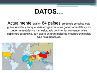 DATOS…
Actualmente existen 84 países en donde se aplica esta
grave sanción y aunque varias Organizaciones gubernamentales y no
gubernamentales se han esforzado por intentar convencer a los
gobiernos de abolirla, aún existe un gran índice de muertes criminales
bajo esta mecánica.
 