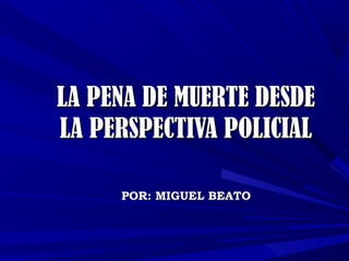 LA PENA DE MUERTE DESDE
LA PERSPECTIVA POLICIAL
POR: MIGUEL BEATO

 