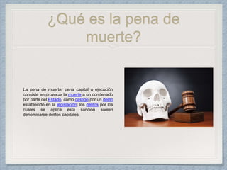 ¿Qué es la pena de
muerte?
La pena de muerte, pena capital o ejecución
consiste en provocar la muerte a un condenado
por parte del Estado, como castigo por un delito
establecido en la legislación; los delitos por los
cuales se aplica esta sanción suelen
denominarse delitos capitales.
 
