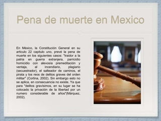 Pena de muerte en Mexico
En México, la Constitución General en su
articulo 22 capitulo uno, prevé la pena de
muerte en los siguientes casos: "traidor a la
patria en guerra extranjera, parricidio
homicidio con alevosía premeditación y
ventaja, al incendiario, plagiario
(secuestrador), el salteador de caminos, el
pirata y los reos de delitos graves del orden
militar" (Cortina, 2002). Sin embargo esto no
se aplica, en consecuencia no existe. Ya que
para "delitos gravísimos, en su lugar se ha
colocado la privación de la libertad por un
numero considerable de años"(Márquez,
2002).
 