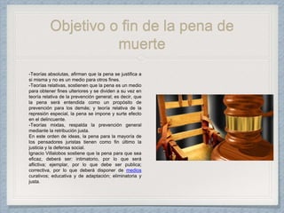 Objetivo o fin de la pena de
muerte
-Teorías absolutas, afirman que la pena se justifica a
si misma y no es un medio para otros fines.
-Teorías relativas, sostienen que la pena es un medio
para obtener fines ulteriores y se dividen a su vez en
teoría relativa de la prevención general; es decir, que
la pena será entendida como un propósito de
prevención para los demás; y teoría relativa de la
represión especial, la pena se impone y surte efecto
en el delincuente.
-Teorías mixtas, respalda la prevención general
mediante la retribución justa.
En este orden de ideas, la pena para la mayoría de
los pensadores juristas tienen como fin último la
justicia y la defensa social.
Ignacio Villalobos sostiene que la pena para que sea
eficaz, deberá ser: intimatorio, por lo que será
aflictiva; ejemplar, por lo que debe ser publica;
correctiva, por lo que deberá disponer de medios
curativos; educativa y de adaptación; eliminatoria y
justa.
 