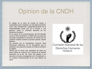 Opinion de la CNDH
El castigo de la pena de muerte es injusto e
inaceptable pues el respeto a la vida debe prevalecer
como valor fundamental, independientemente de la
responsabilidad penal que se le impute a una
persona, indicó la Comisión Nacional de los
Derechos Humanos.
En el marco de la conmemoración del Día Mundial
contra la Pena de Muerte, la CNDH dijo que este tipo
de penas imposibilita la corrección de errores que se
pudieran cometer durante el proceso judicial, reportó
Notimex.
De acuerdo con el ombudsman nacional, Raúl
Plascencia Villanueva, se ha demostrado que la
aplicación de la pena de muerte no inhibe la comisión
de delitos.
Señaló que la forma más apropiada de abatir los
altos índices de violencia, es a través de la estricta
aplicación de la ley, así como del respeto a los
derechos humanos consagrados en la Constitución y
los tratados internacionales de los que México es
parte.
 
