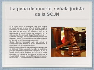 La pena de muerte, señala jurista
de la SCJN
En el mundo avanza la sensibilidad para abolir la pena
de muerte ya que de unos años a la fecha surgió la
suspensión de ejecuciones, ya que está comprobado
que ésta no es factor de contención real de la
delincuencia y mucho menos de supresión de la
delincuencia, afirmó el jurista Sergio García Ramírez.
El experto indicó que en México este tema ya no suscita
grandes o graves controversias, porque desapareció de
los artículos 14 y 22 de nuestra Constitución.
García Ramírez puntualizó que los países la
suspendieron para observar si a falta de ella crece la
inseguridad o se multiplican los delitos.
Relató que bianualmente hay reuniones en la Asamblea
de Naciones Unidas para deliberar sobre la abolición y
para que los países se pronuncien a propósito de ella, e
informó que el 18 de diciembre de 2014, en la última
Asamblea, 117 países se pronunciaron en favor de la
moratoria de la pena de muerte, 38 estuvieron en contra,
de los cuales 13 fueron de América y 34 se abstuvieron.
 