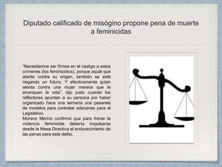 Diputado calificado de misógino propone pena de muerte
a feminicidas
“Necesitamos ser firmes en el castigo a estos
crímenes (los feminicidios), porque aquél que
atenta contra su origen, también se está
negando un futuro. Y efectivamente quien
atenta contra una mujer merece que le
arranquen la vida”, dijo justo cuando los
reflectores apuntan a su persona por haber
organizado hace una semana una pasarela
de modelos para contratar edecanes para el
Legislativo.
Moreno Merino confirmó que para frenar la
violencia feminicida debería impulsarse
desde la Mesa Directiva el endurecimiento de
las penas para este delito.
 
