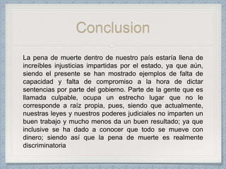 Conclusion
La pena de muerte dentro de nuestro país estaría llena de
increíbles injusticias impartidas por el estado, ya que aún,
siendo el presente se han mostrado ejemplos de falta de
capacidad y falta de compromiso a la hora de dictar
sentencias por parte del gobierno. Parte de la gente que es
llamada culpable, ocupa un estrecho lugar que no le
corresponde a raíz propia, pues, siendo que actualmente,
nuestras leyes y nuestros poderes judiciales no imparten un
buen trabajo y mucho menos da un buen resultado; ya que
inclusive se ha dado a conocer que todo se mueve con
dinero; siendo así que la pena de muerte es realmente
discriminatoria
 