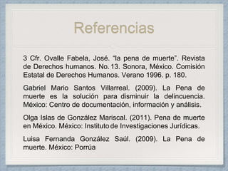 Referencias
3 Cfr. Ovalle Fabela, José. “la pena de muerte”. Revista
de Derechos humanos. No. 13. Sonora, México. Comisión
Estatal de Derechos Humanos. Verano 1996. p. 180.
Gabriel Mario Santos Villarreal. (2009). La Pena de
muerte es la solución para disminuir la delincuencia.
México: Centro de documentación, información y análisis.
Olga Islas de González Mariscal. (2011). Pena de muerte
en México. México: Institutode Investigaciones Jurídicas.
Luisa Fernanda González Saúl. (2009). La Pena de
muerte. México: Porrúa
 