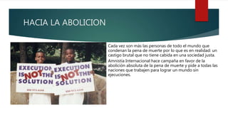 HACIA LA ABOLICION
Cada vez son más las personas de todo el mundo que
condenan la pena de muerte por lo que es en realidad: un
castigo brutal que no tiene cabida en una sociedad justa.
Amnistía Internacional hace campaña en favor de la
abolición absoluta de la pena de muerte y pide a todas las
naciones que trabajen para lograr un mundo sin
ejecuciones.
 