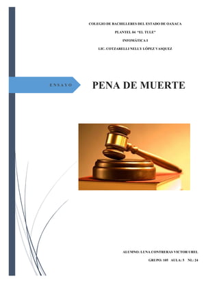 PENA DE MUERTE 
E N S A Y O 
COLEGIO DE BACHILLERES DEL ESTADO DE OAXACA 
PLANTEL 04 “EL TULE” 
INFOMÁTICA I 
LIC. COTZARELLI NELLY LÓPEZ VASQUEZ 
ALUMNO: LUNA CONTRERAS VICTOR UREL 
GRUPO: 105 AULA: 5 NL: 24  